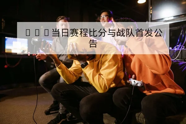 KPL当日赛程比分与战队首发公告