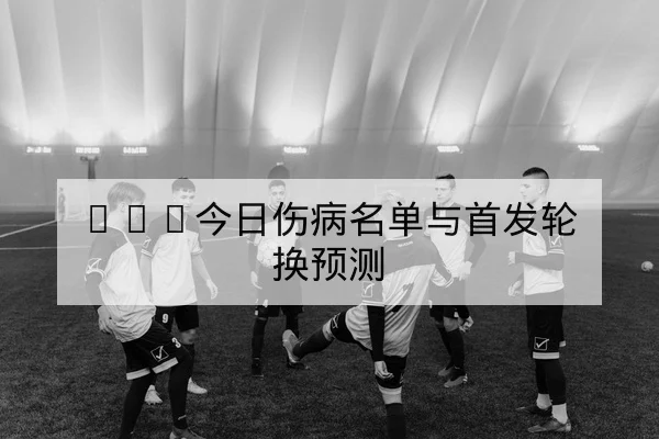 NBA今日伤病名单与首发轮换预测